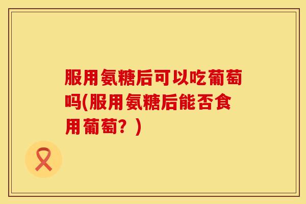 服用氨糖后可以吃葡萄吗(服用氨糖后能否食用葡萄?) 服用氨糖后可以吃葡萄吗(服用氨糖后能否食用葡萄?)