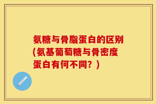 氨糖与骨脂蛋白的区别(氨基葡萄糖与骨密度蛋白有何不同?) 氨糖与骨脂蛋白的区别(氨基葡萄糖与骨密度蛋白有何不同?)