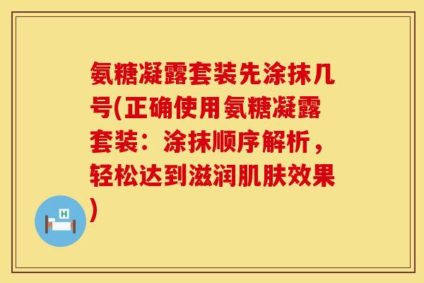 氨糖凝露套装先涂抹几号(正确使用氨糖凝露套装:涂抹顺序解析,轻松达到滋润肌肤效果)