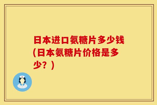 日本进口氨糖片多少钱(日本氨糖片价格是多少?)