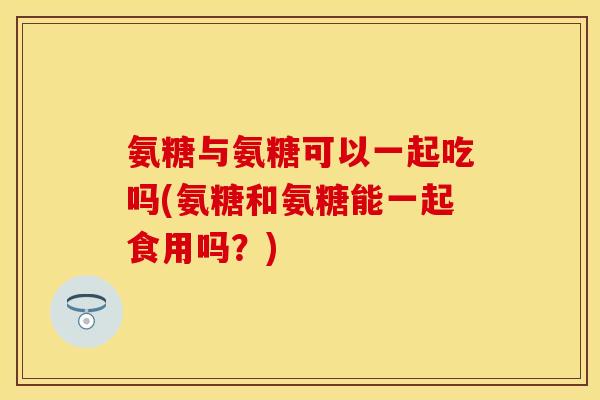 氨糖与氨糖可以一起吃吗(氨糖和氨糖能一起食用吗？)