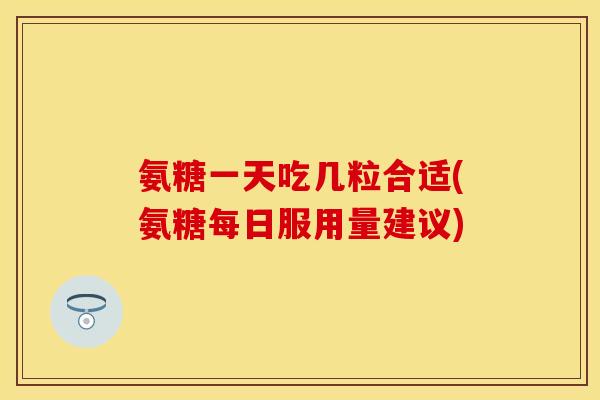 氨糖一天吃几粒合适(氨糖每日服用量建议)