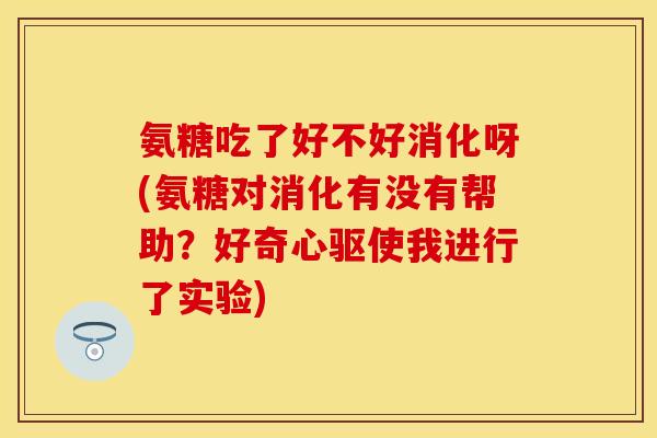 氨糖吃了好不好消化呀(氨糖对消化有没有帮助？好奇心驱使我进行了实验)