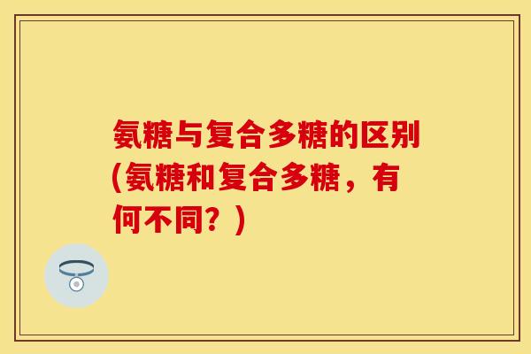 氨糖与复合多糖的区别(氨糖和复合多糖,有何不同?)