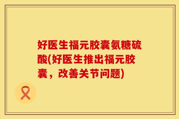 好医生福元胶囊氨糖硫酸(好医生推出福元胶囊,改善关节问题) 好医生福元胶囊氨糖硫酸(好医生推出福元胶囊,改善关节问题)