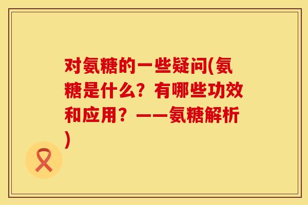 对氨糖的一些疑问(氨糖是什么？有哪些功效和应用？——氨糖解析)