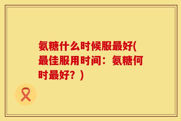 氨糖什么时候服好(佳服用时间:氨糖何时好?) 氨糖什么时候服好(佳服用时间:氨糖何时好?)