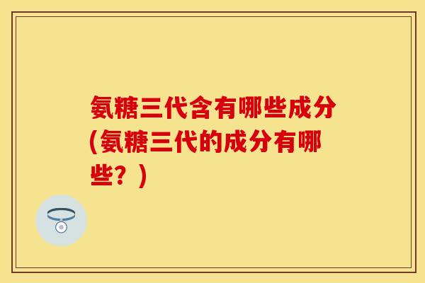 氨糖三代含有哪些成分(氨糖三代的成分有哪些?)