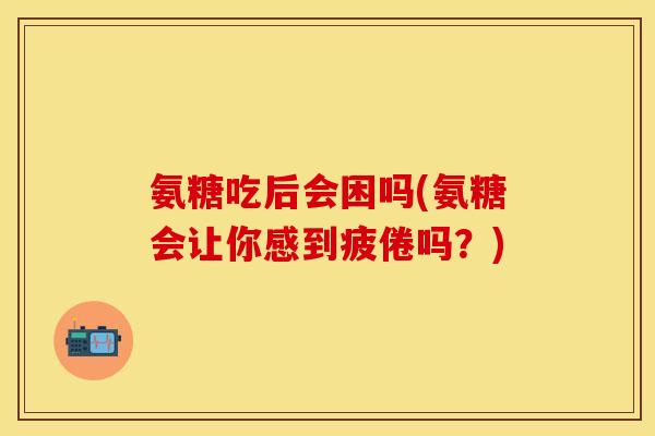 氨糖吃后会困吗(氨糖会让你感到疲倦吗？)