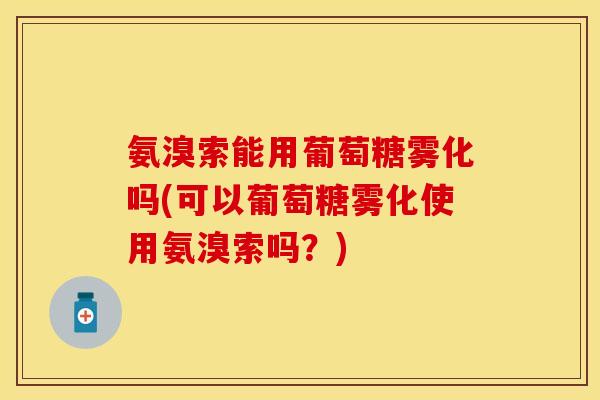 氨溴索能用葡萄糖雾化吗(可以葡萄糖雾化使用氨溴索吗？)