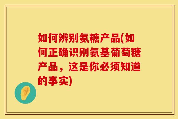 如何辨别氨糖产品(如何正确识别氨基葡萄糖产品，这是你必须知道的事实)