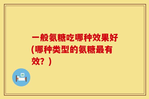 一般氨糖吃哪种效果好(哪种类型的氨糖最有效?)