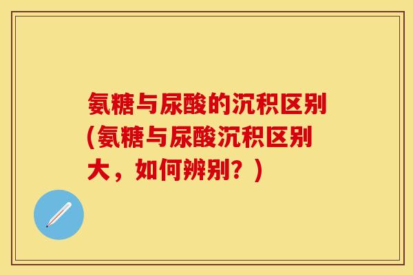 氨糖与尿酸的沉积区别(氨糖与尿酸沉积区别大，如何辨别？)