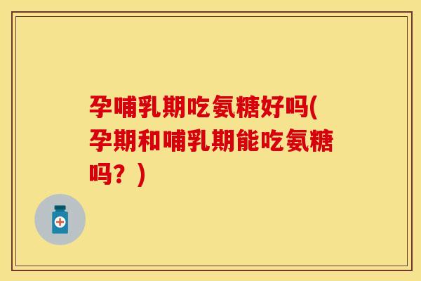 孕哺乳期吃氨糖好吗(孕期和哺乳期能吃氨糖吗?) 孕哺乳期吃氨糖好吗(孕期和哺乳期能吃氨糖吗?)
