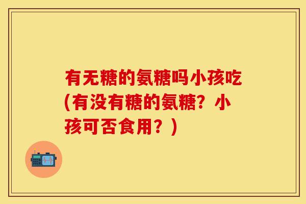 有无糖的氨糖吗小孩吃(有没有糖的氨糖?小孩可否食用?) 有无糖的氨糖吗小孩吃(有没有糖的氨糖?小孩可否食用?)