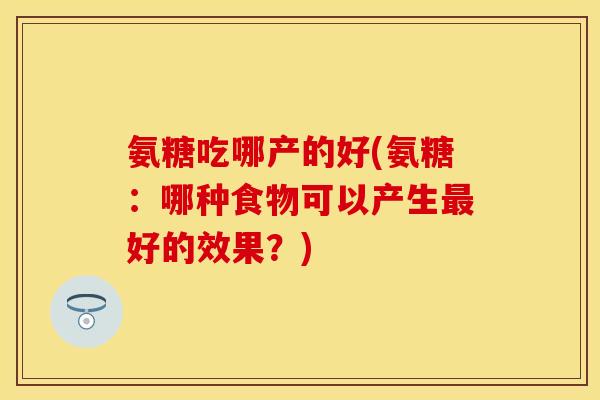 氨糖吃哪产的好(氨糖:哪种食物可以产生好的效果?) 氨糖吃哪产的好(氨糖:哪种食物可以产生好的效果?)