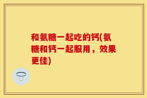 和氨糖一起吃的钙(氨糖和钙一起服用，效果更佳)