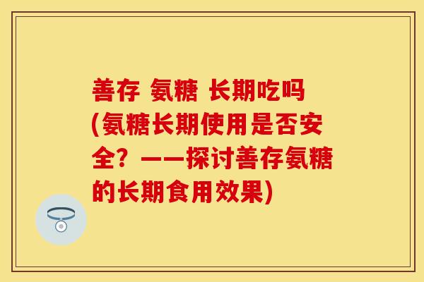 善存 氨糖 长期吃吗(氨糖长期使用是否安全?——探讨善存氨糖的长期食用效果)