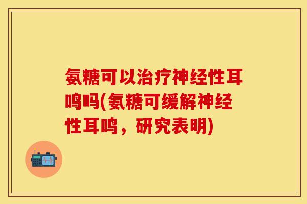 氨糖可以治疗神经性耳鸣吗(氨糖可缓解神经性耳鸣，研究表明)