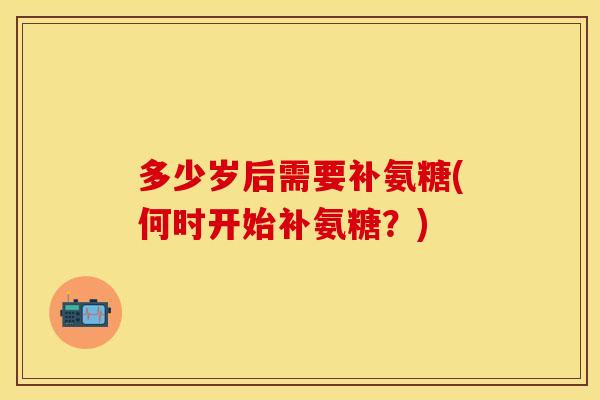 多少岁后需要补氨糖(何时开始补氨糖?)