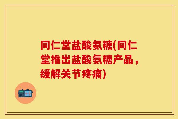 同仁堂盐酸氨糖(同仁堂推出盐酸氨糖产品，缓解关节疼痛)
