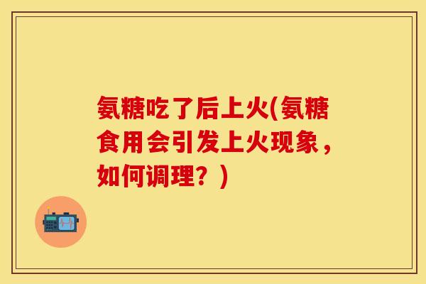 氨糖吃了后上火(氨糖食用会引发上火现象，如何调理？)