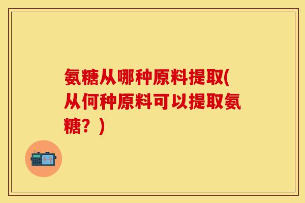 氨糖从哪种原料提取(从何种原料可以提取氨糖?)