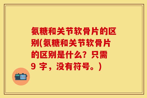 氨糖和关节软骨片的区别(氨糖和关节软骨片的区别是什么?只需 9 字,没有符号。) 氨糖和关节软骨片的区别(氨糖和关节软骨片的区别是什么?只需 9 字,没有符号。)