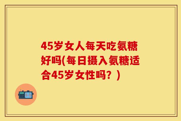 45岁女人每天吃氨糖好吗(每日摄入氨糖适合45岁女性吗?) 45岁女人每天吃氨糖好吗(每日摄入氨糖适合45岁女性吗?)