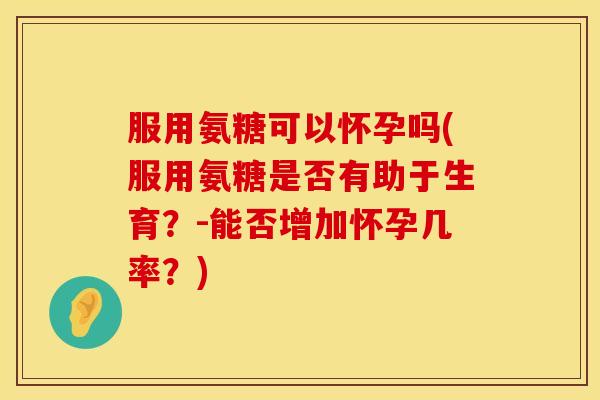 服用氨糖可以怀孕吗(服用氨糖是否有助于生育?-能否增加怀孕几率?)