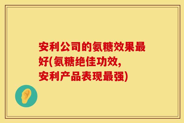 安利公司的氨糖效果好(氨糖绝佳功效, 安利产品表现强) 安利公司的氨糖效果好(氨糖绝佳功效, 安利产品表现强)