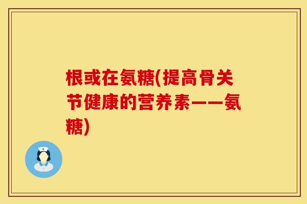 根或在氨糖(提高骨关节健康的营养素——氨糖) 根或在氨糖(提高骨关节健康的营养素——氨糖)
