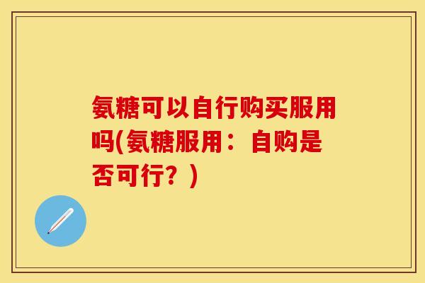 氨糖可以自行购买服用吗(氨糖服用：自购是否可行？)