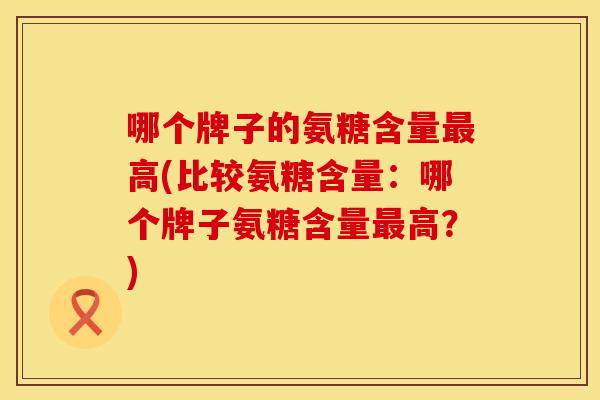 哪个牌子的氨糖含量高(比较氨糖含量:哪个牌子氨糖含量高?) 哪个牌子的氨糖含量高(比较氨糖含量:哪个牌子氨糖含量高?)