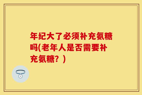 年纪大了必须补充氨糖吗(老年人是否需要补充氨糖？)