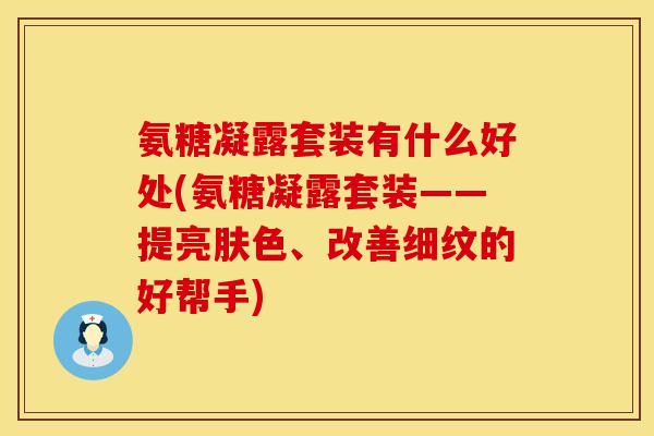 氨糖凝露套装有什么好处(氨糖凝露套装——提亮肤色、改善细纹的好帮手)