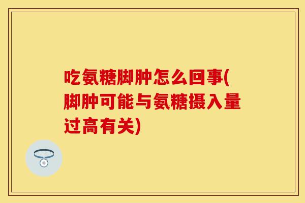 吃氨糖脚肿怎么回事(脚肿可能与氨糖摄入量过高有关)