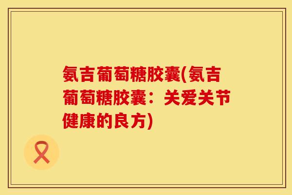 氨吉葡萄糖胶囊(氨吉葡萄糖胶囊:关爱关节健康的良方)