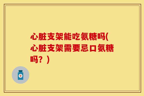 心脏支架能吃氨糖吗(心脏支架需要忌口氨糖吗?)