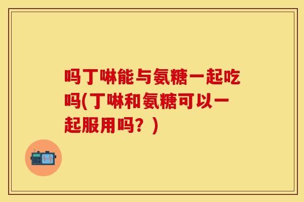 吗丁啉能与氨糖一起吃吗(丁啉和氨糖可以一起服用吗？)
