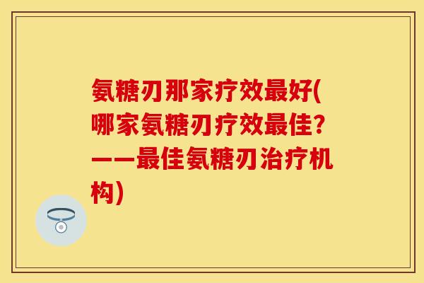 氨糖刃那家疗效最好(哪家氨糖刃疗效最佳？——最佳氨糖刃治疗机构)