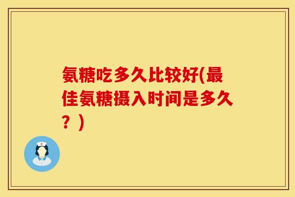 氨糖吃多久比较好(最佳氨糖摄入时间是多久?)