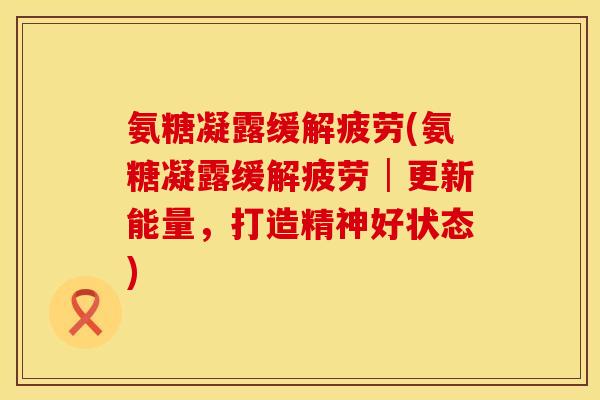 氨糖凝露缓解疲劳(氨糖凝露缓解疲劳│更新能量，打造精神好状态)