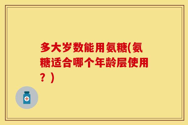 多大岁数能用氨糖(氨糖适合哪个年龄层使用？)