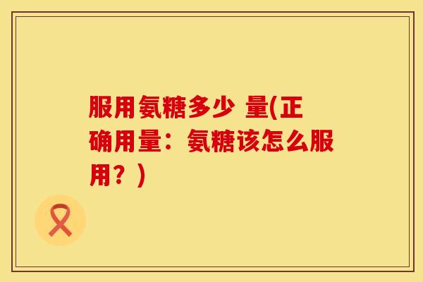 服用氨糖多少 量(正确用量:氨糖该怎么服用?)