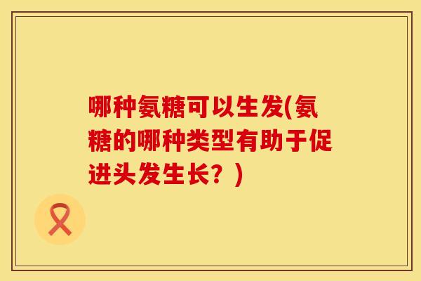 哪种氨糖可以生发(氨糖的哪种类型有助于促进头发生长？)