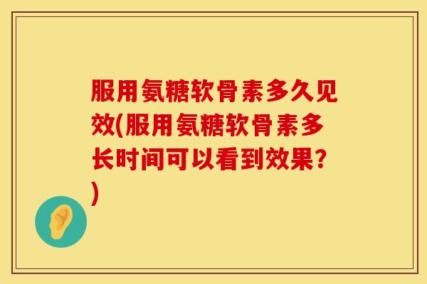 服用氨糖软骨素多久见效(服用氨糖软骨素多长时间可以看到效果?) 服用氨糖软骨素多久见效(服用氨糖软骨素多长时间可以看到效果?)