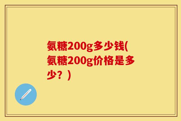 氨糖200g多少钱(氨糖200g价格是多少?) 氨糖200g多少钱(氨糖200g价格是多少?)