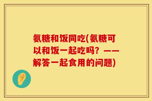 氨糖和饭同吃(氨糖可以和饭一起吃吗？——解答一起食用的问题)