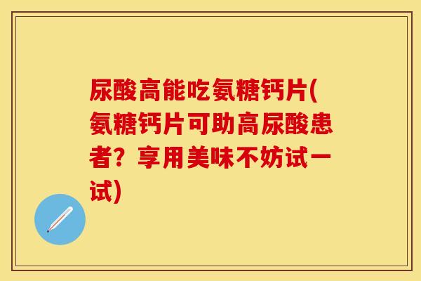 尿酸高能吃氨糖钙片(氨糖钙片可助高尿酸患者？享用美味不妨试一试)
